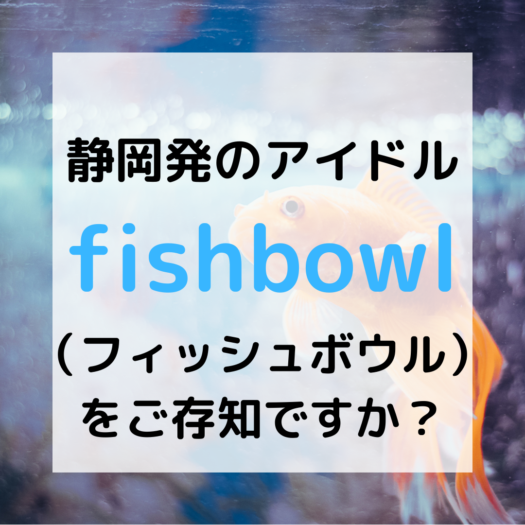 静岡発のアイドル fishbowl （フィッシュボウル） をご存知ですか？
