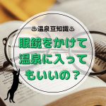 メガネをかけて温泉に入っても良いの？マナー的にはOK、物理的には物による